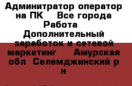 Админитратор-оператор на ПК  - Все города Работа » Дополнительный заработок и сетевой маркетинг   . Амурская обл.,Селемджинский р-н